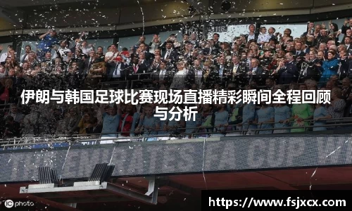 伊朗与韩国足球比赛现场直播精彩瞬间全程回顾与分析