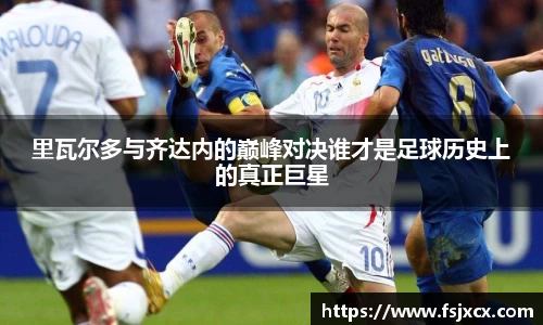 里瓦尔多与齐达内的巅峰对决谁才是足球历史上的真正巨星