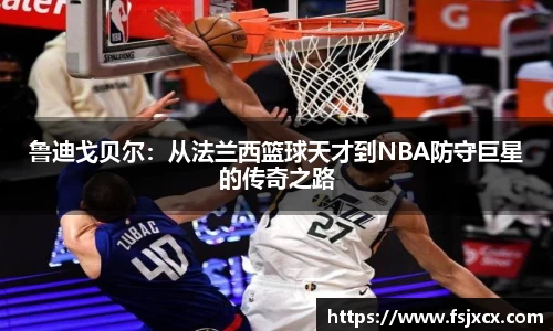 鲁迪戈贝尔：从法兰西篮球天才到NBA防守巨星的传奇之路