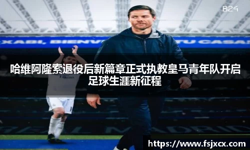 哈维阿隆索退役后新篇章正式执教皇马青年队开启足球生涯新征程