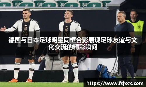 德国与日本足球明星同框合影展现足球友谊与文化交流的精彩瞬间