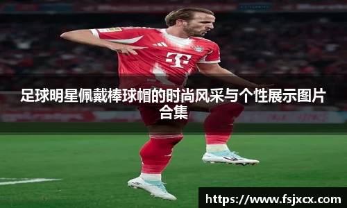 足球明星佩戴棒球帽的时尚风采与个性展示图片合集