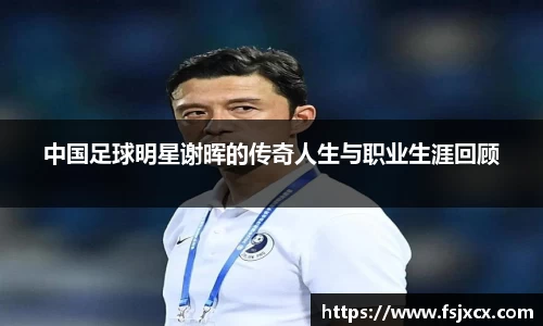 中国足球明星谢晖的传奇人生与职业生涯回顾