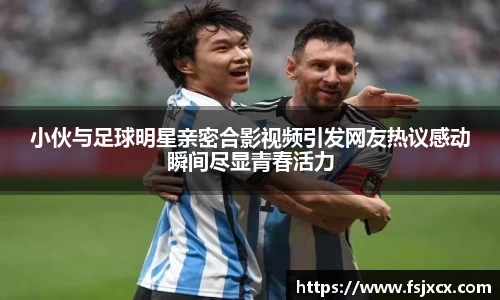 小伙与足球明星亲密合影视频引发网友热议感动瞬间尽显青春活力